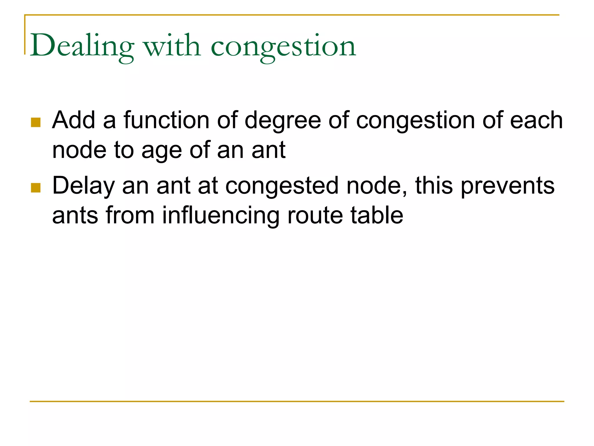 Dealing with congestion
 Add a function of degree of congestion of each
node to age of an ant
 Delay an ant at congested node, this prevents
ants from influencing route table
 