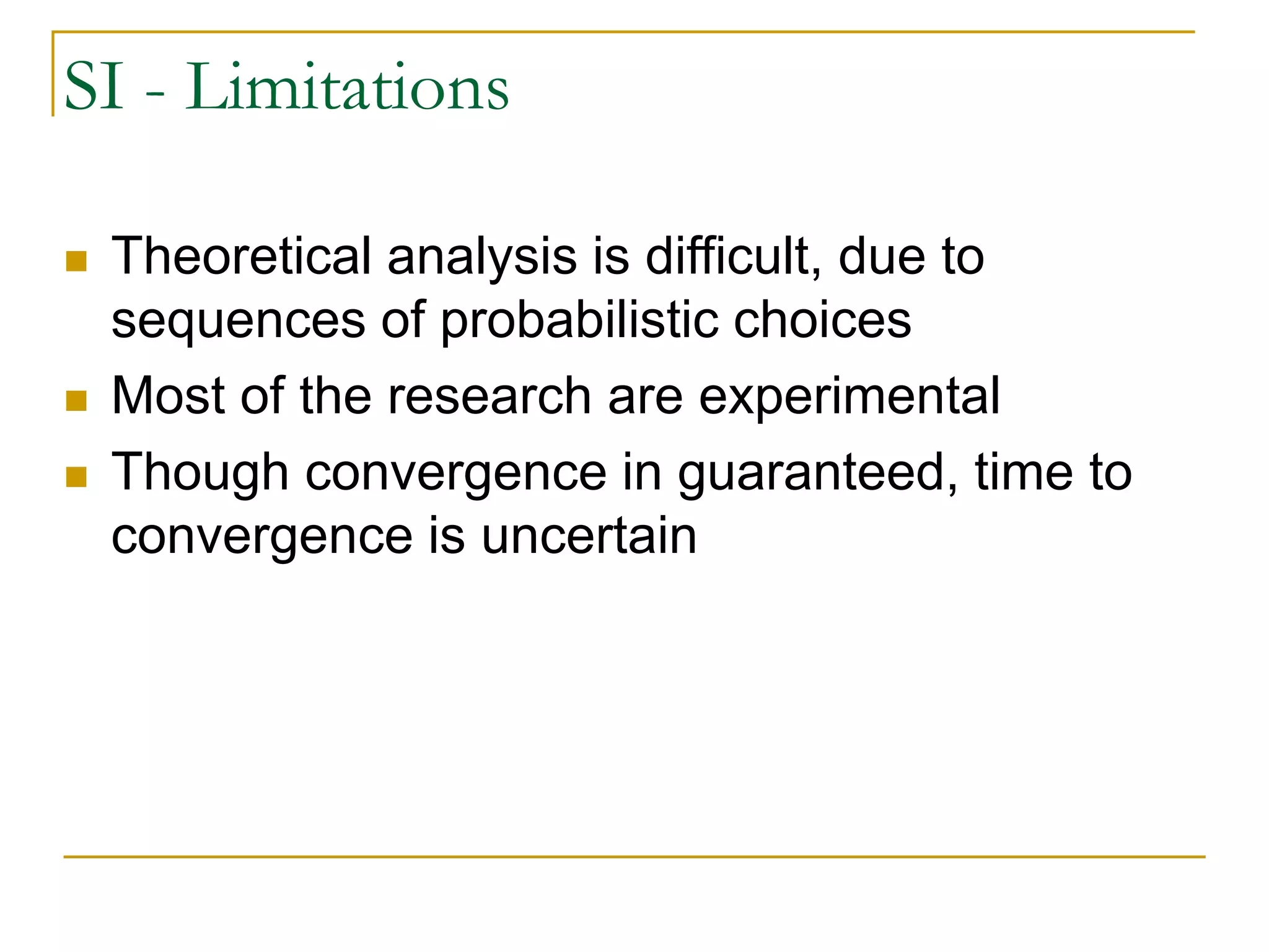 SI - Limitations
 Theoretical analysis is difficult, due to
sequences of probabilistic choices
 Most of the research are experimental
 Though convergence in guaranteed, time to
convergence is uncertain
 