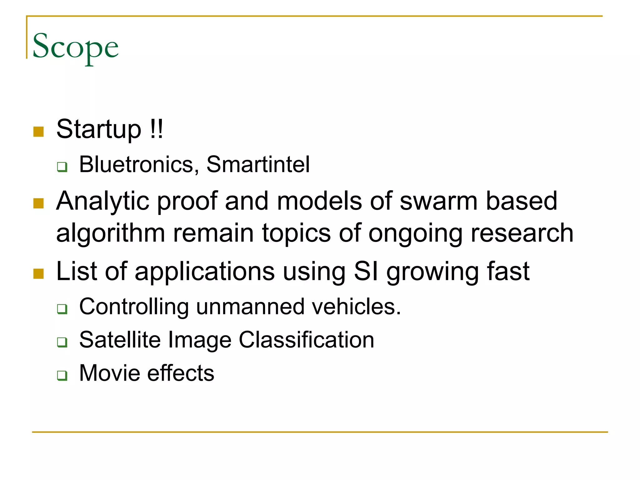 Scope
 Startup !!
 Bluetronics, Smartintel
 Analytic proof and models of swarm based
algorithm remain topics of ongoing research
 List of applications using SI growing fast
 Controlling unmanned vehicles.
 Satellite Image Classification
 Movie effects
 