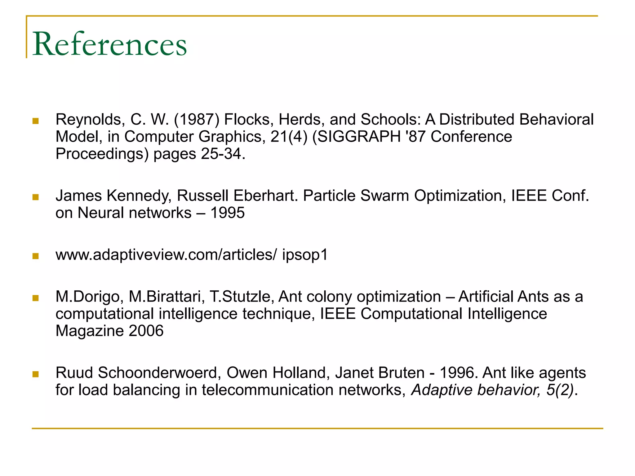 References
 Reynolds, C. W. (1987) Flocks, Herds, and Schools: A Distributed Behavioral
Model, in Computer Graphics, 21(4) (SIGGRAPH '87 Conference
Proceedings) pages 25-34.
 James Kennedy, Russell Eberhart. Particle Swarm Optimization, IEEE Conf.
on Neural networks – 1995
 www.adaptiveview.com/articles/ ipsop1
 M.Dorigo, M.Birattari, T.Stutzle, Ant colony optimization – Artificial Ants as a
computational intelligence technique, IEEE Computational Intelligence
Magazine 2006
 Ruud Schoonderwoerd, Owen Holland, Janet Bruten - 1996. Ant like agents
for load balancing in telecommunication networks, Adaptive behavior, 5(2).
 
