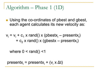 Algorithm – Phase 1 (1D)
 Using the co-ordinates of pbest and gbest,
each agent calculates its new velocity as:
vi = vi +...