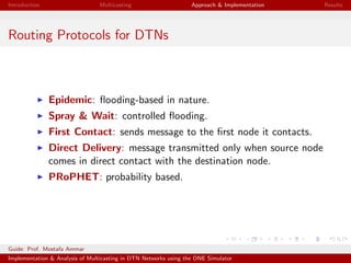 Introduction Multicasting Approach & Implementation Results
Routing Protocols for DTNs
Epidemic: ﬂooding-based in nature.
Spray & Wait: controlled ﬂooding.
First Contact: sends message to the ﬁrst node it contacts.
Direct Delivery: message transmitted only when source node
comes in direct contact with the destination node.
PRoPHET: probability based.
Guide: Prof. Mostafa Ammar
Implementation & Analysis of Multicasting in DTN Networks using the ONE Simulator
 