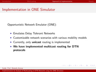Introduction Multicasting Approach & Implementation Results
Implementation in ONE Simulator
Opportunistic Network Emulator (ONE):
Emulates Delay Tolerant Networks
Customizable network scenarios with various mobility models
Currently, only unicast routing is implemented
We have implemented multicast routing for DTN
protocols
Guide: Prof. Mostafa Ammar
Implementation & Analysis of Multicasting in DTN Networks using the ONE Simulator
 