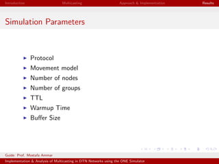 Introduction Multicasting Approach & Implementation Results
Simulation Parameters
Protocol
Movement model
Number of nodes
Number of groups
TTL
Warmup Time
Buﬀer Size
Guide: Prof. Mostafa Ammar
Implementation & Analysis of Multicasting in DTN Networks using the ONE Simulator
 