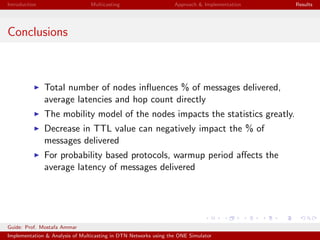 Introduction Multicasting Approach & Implementation Results
Conclusions
Total number of nodes inﬂuences % of messages delivered,
average latencies and hop count directly
The mobility model of the nodes impacts the statistics greatly.
Decrease in TTL value can negatively impact the % of
messages delivered
For probability based protocols, warmup period aﬀects the
average latency of messages delivered
Guide: Prof. Mostafa Ammar
Implementation & Analysis of Multicasting in DTN Networks using the ONE Simulator
 
