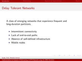 Introduction Multicasting Approach & Implementation Results
Delay Tolerant Networks
A class of emerging networks that experience frequent and
long-duration partitions.
Intermittent connectivity
Lack of end-to-end paths
Absence of well-deﬁned infrastructure
Mobile nodes
Guide: Prof. Mostafa Ammar
Implementation & Analysis of Multicasting in DTN Networks using the ONE Simulator
 