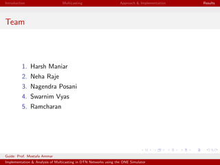 Introduction Multicasting Approach & Implementation Results
Team
1. Harsh Maniar
2. Neha Raje
3. Nagendra Posani
4. Swarnim Vyas
5. Ramcharan
Guide: Prof. Mostafa Ammar
Implementation & Analysis of Multicasting in DTN Networks using the ONE Simulator
 