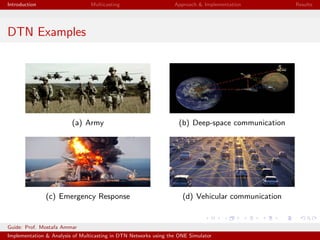 Introduction Multicasting Approach & Implementation Results
DTN Examples
(a) Army (b) Deep-space communication
(c) Emergency Response (d) Vehicular communication
Guide: Prof. Mostafa Ammar
Implementation & Analysis of Multicasting in DTN Networks using the ONE Simulator
 