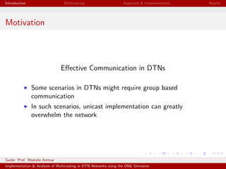 Introduction Multicasting Approach & Implementation Results
Motivation
Eﬀective Communication in DTNs
Some scenarios in DTNs might require group based
communication
In such scenarios, unicast implementation can greatly
overwhelm the network
Guide: Prof. Mostafa Ammar
Implementation & Analysis of Multicasting in DTN Networks using the ONE Simulator
 