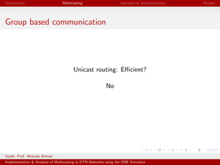 Introduction Multicasting Approach & Implementation Results
Group based communication
Unicast routing: Eﬃcient?
No
Guide: Prof. Mostafa Ammar
Implementation & Analysis of Multicasting in DTN Networks using the ONE Simulator
 