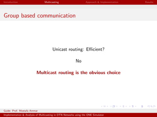 Introduction Multicasting Approach & Implementation Results
Group based communication
Unicast routing: Eﬃcient?
No
Multicast routing is the obvious choice
Guide: Prof. Mostafa Ammar
Implementation & Analysis of Multicasting in DTN Networks using the ONE Simulator
 