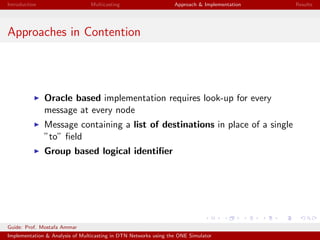 Introduction Multicasting Approach & Implementation Results
Approaches in Contention
Oracle based implementation requires look-up for every
message at every node
Message containing a list of destinations in place of a single
”to” ﬁeld
Group based logical identiﬁer
Guide: Prof. Mostafa Ammar
Implementation & Analysis of Multicasting in DTN Networks using the ONE Simulator
 