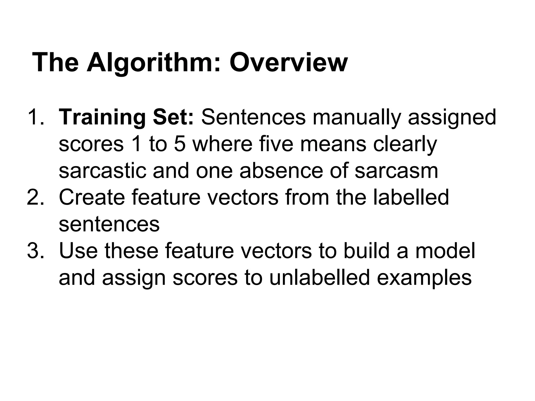 The Algorithm: Overview
1. Training Set: Sentences manually assigned
scores 1 to 5 where five means clearly
sarcastic and one absence of sarcasm
2. Create feature vectors from the labelled
sentences
3. Use these feature vectors to build a model
and assign scores to unlabelled examples

 