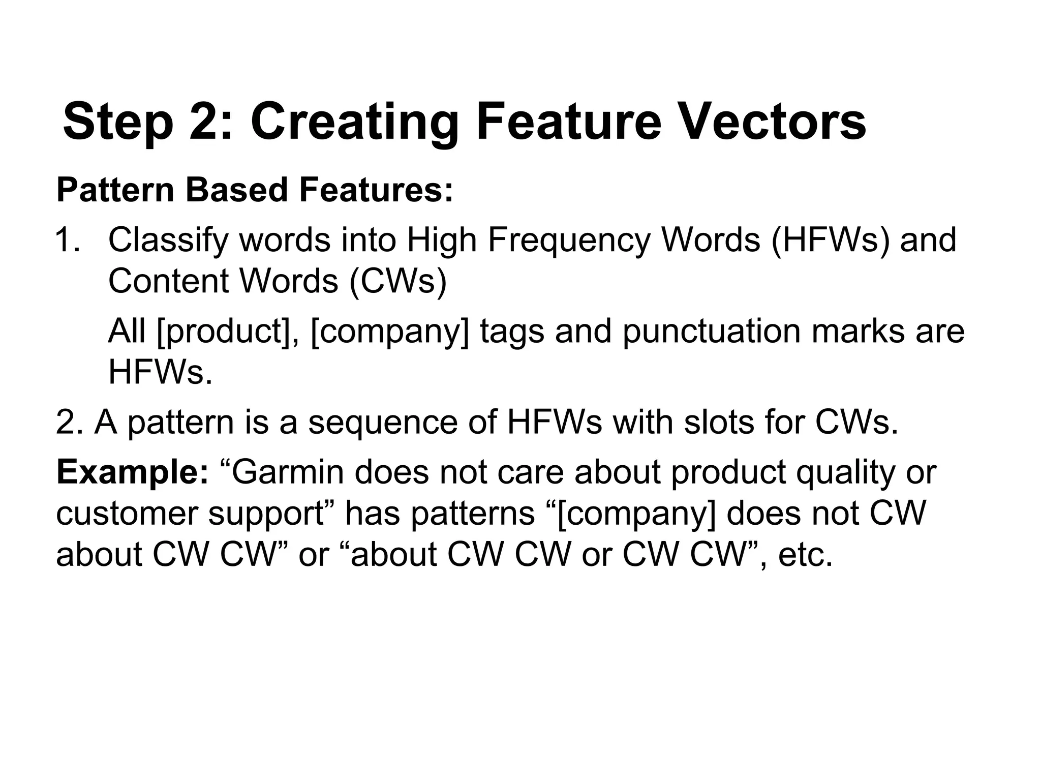 Step 2: Creating Feature Vectors
Pattern Based Features:
1. Classify words into High Frequency Words (HFWs) and
Content Words (CWs)
All [product], [company] tags and punctuation marks are
HFWs.
2. A pattern is a sequence of HFWs with slots for CWs.
Example: “Garmin does not care about product quality or
customer support” has patterns “[company] does not CW
about CW CW” or “about CW CW or CW CW”, etc.

 