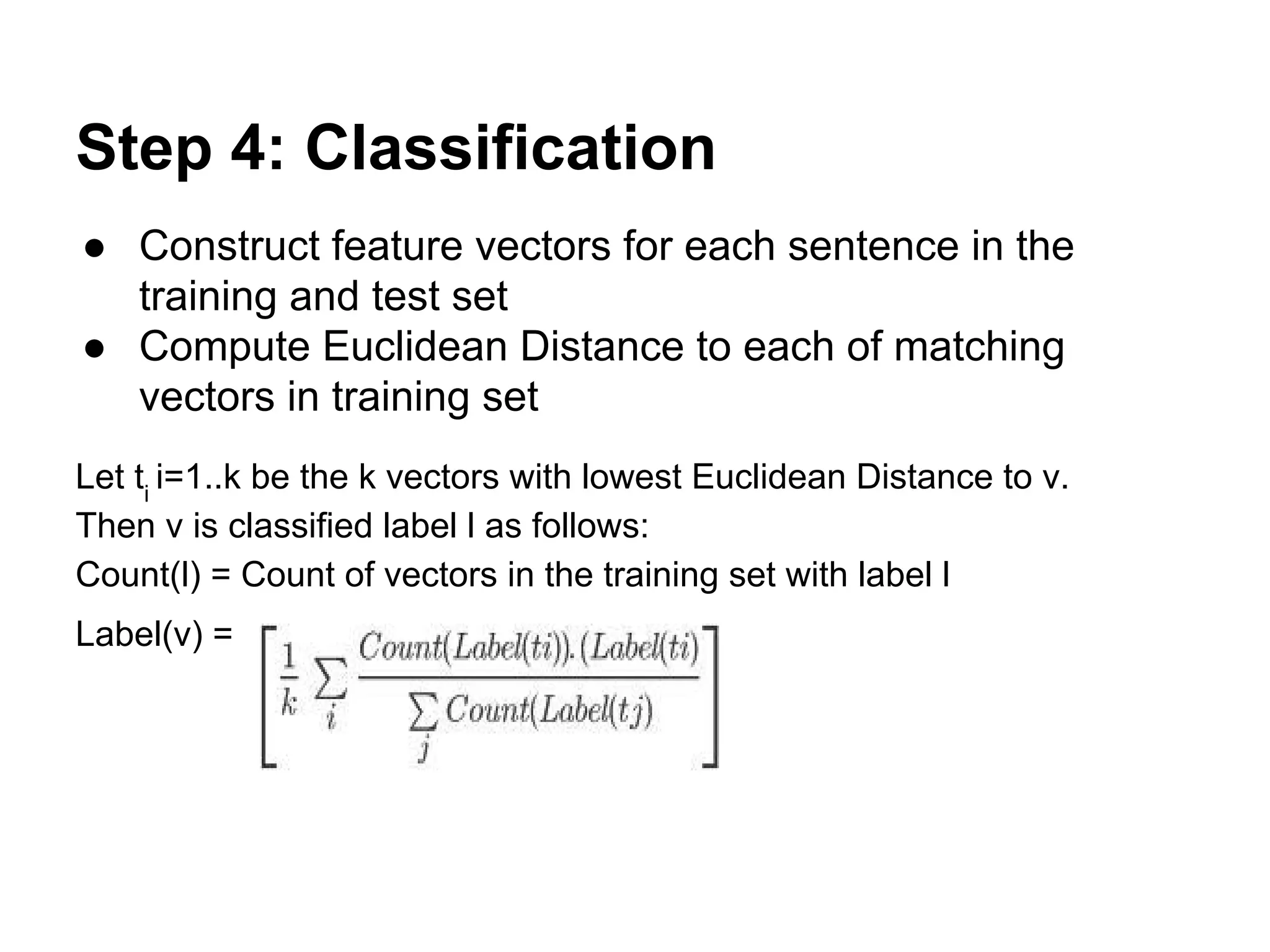 Step 4: Classification
● Construct feature vectors for each sentence in the
training and test set
● Compute Euclidean Distance to each of matching
vectors in training set
Let ti i=1..k be the k vectors with lowest Euclidean Distance to v.
Then v is classified label l as follows:
Count(l) = Count of vectors in the training set with label l
Label(v) =

 