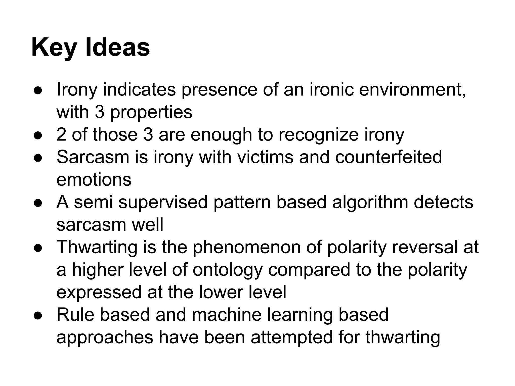 Key Ideas
● Irony indicates presence of an ironic environment,
with 3 properties
● 2 of those 3 are enough to recognize irony
● Sarcasm is irony with victims and counterfeited
emotions
● A semi supervised pattern based algorithm detects
sarcasm well
● Thwarting is the phenomenon of polarity reversal at
a higher level of ontology compared to the polarity
expressed at the lower level
● Rule based and machine learning based
approaches have been attempted for thwarting

 