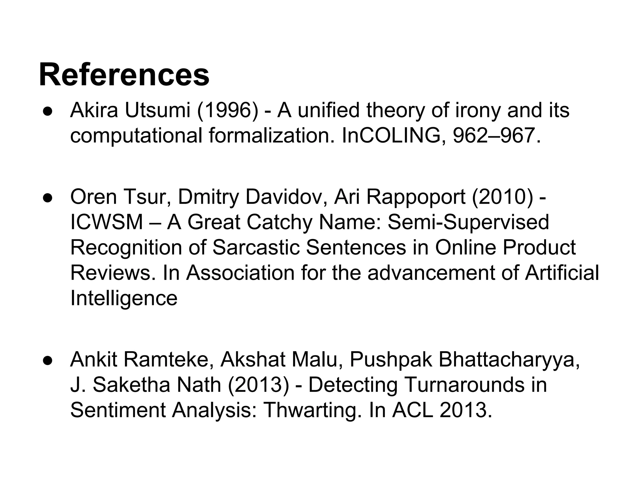 References
● Akira Utsumi (1996) - A uniﬁed theory of irony and its
computational formalization. InCOLING, 962–967.
● Oren Tsur, Dmitry Davidov, Ari Rappoport (2010) ICWSM – A Great Catchy Name: Semi-Supervised
Recognition of Sarcastic Sentences in Online Product
Reviews. In Association for the advancement of Artiﬁcial
Intelligence
● Ankit Ramteke, Akshat Malu, Pushpak Bhattacharyya,
J. Saketha Nath (2013) - Detecting Turnarounds in
Sentiment Analysis: Thwarting. In ACL 2013.

 