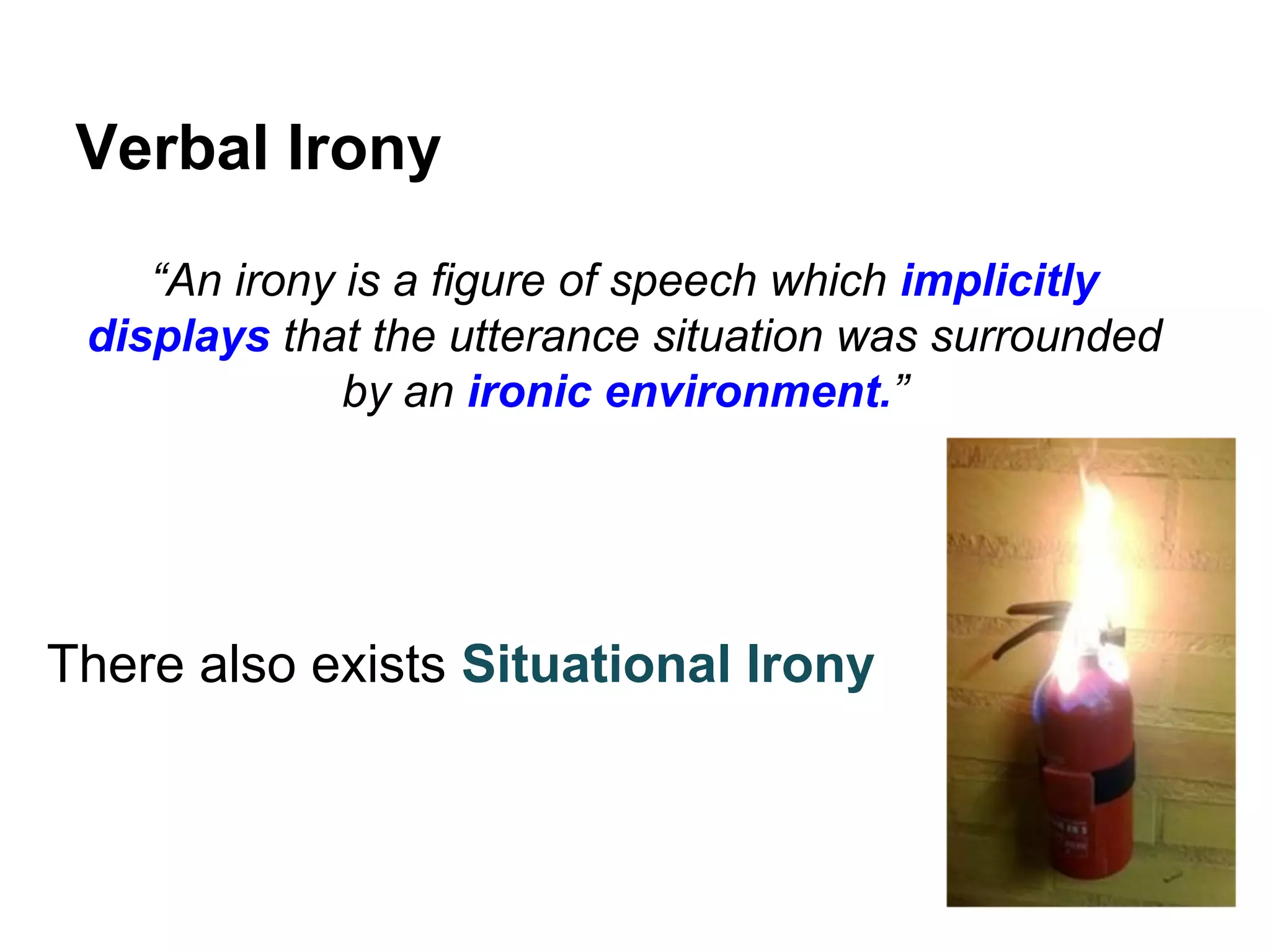 Verbal Irony
“An irony is a figure of speech which implicitly
displays that the utterance situation was surrounded
by an ironic environment.”

There also exists Situational Irony

 