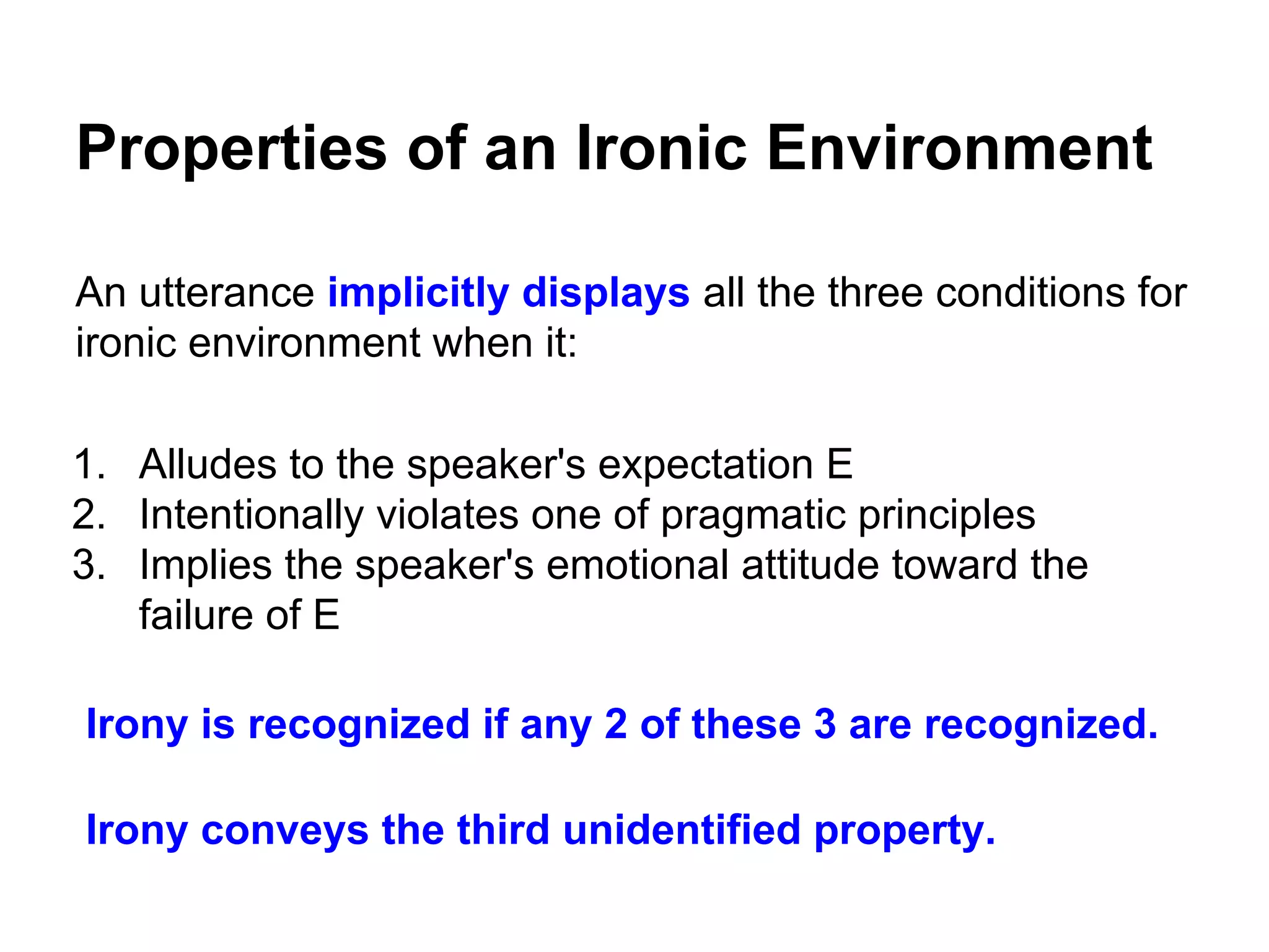 Properties of an Ironic Environment
An utterance implicitly displays all the three conditions for
ironic environment when it:
1. Alludes to the speaker's expectation E
2. Intentionally violates one of pragmatic principles
3. Implies the speaker's emotional attitude toward the
failure of E
Irony is recognized if any 2 of these 3 are recognized.
Irony conveys the third unidentified property.

 