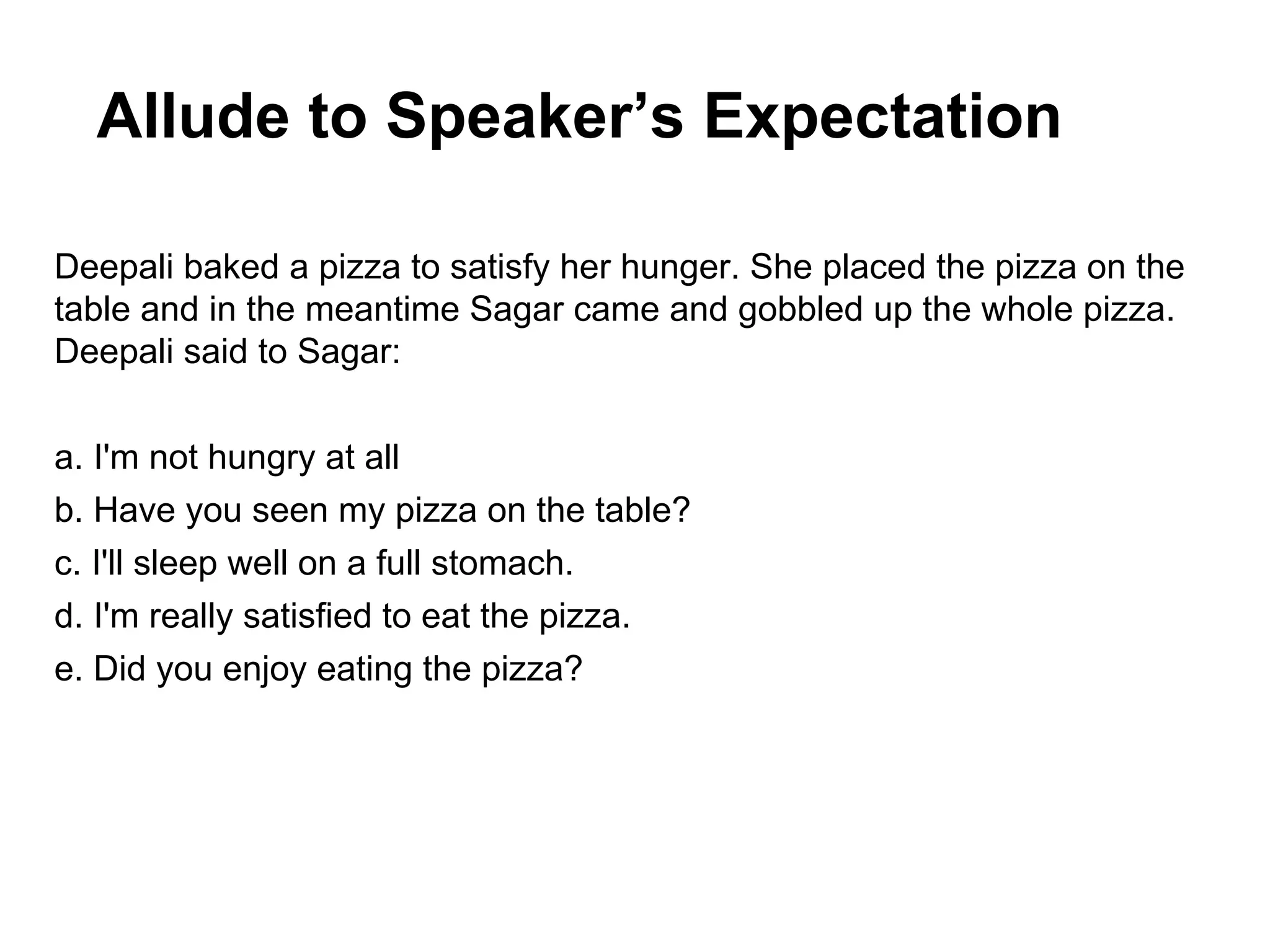 Allude to Speaker’s Expectation
Deepali baked a pizza to satisfy her hunger. She placed the pizza on the
table and in the meantime Sagar came and gobbled up the whole pizza.
Deepali said to Sagar:
a. I'm not hungry at all
b. Have you seen my pizza on the table?
c. I'll sleep well on a full stomach.
d. I'm really satisfied to eat the pizza.
e. Did you enjoy eating the pizza?

 
