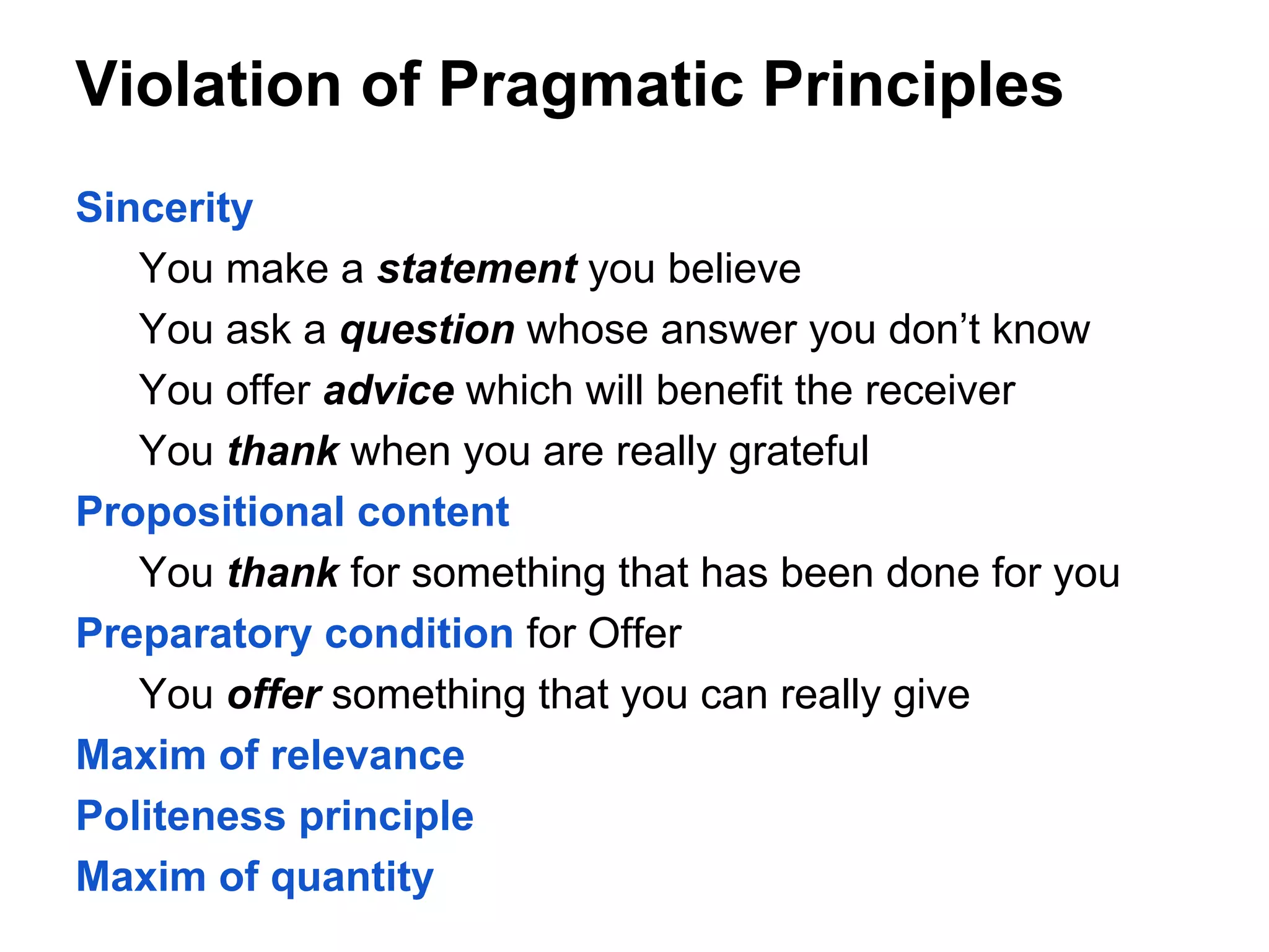 Violation of Pragmatic Principles
Sincerity
You make a statement you believe
You ask a question whose answer you don’t know
You offer advice which will benefit the receiver
You thank when you are really grateful
Propositional content
You thank for something that has been done for you
Preparatory condition for Offer
You offer something that you can really give
Maxim of relevance
Politeness principle
Maxim of quantity

 