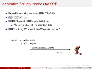 Alternative Security Notions for OPE
Provable security notions: IND-CPA? No
IND-OCPA? No
POPF Secure? PRF style deﬁnition
No, reveals half of the plaintext bits.
ROPF - (r,z) Window One-Wayness Secure?
Nagendra Posani (GaTech) Searchable Encryption December 12, 2016 13 / 24
 