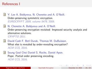 References I
Y. Lee A. Boldyreva, N. Chenette and A. O’Neill.
Order-preserving symmetric encryption.
EUROCRYPT 2009, volume 5479, 2009.
N. Chenette A. Boldyreva and A. O’Neill.
Order-preserving encryption revisited: Improved security analysis and
alternative solutions.
CRYPTO 2011.
David Cash F. Betl Durak, Thomas M. DuBuisson.
What else is revealed by order-revealing encryption?
ACM CCS, 2016.
Seung Geol Choi Daniel S. Roche, Daniel Apon.
Pope: Partial order preserving encoding.
ACM CCS, 2016.
Nagendra Posani (GaTech) Searchable Encryption December 12, 2016 23 / 24
 