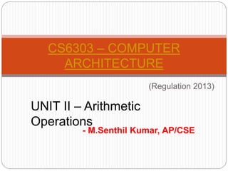 - M.Senthil Kumar, AP/CSE
CS6303 – COMPUTER
ARCHITECTURE
(Regulation 2013)
UNIT II – Arithmetic
Operations
 