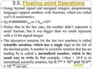 5.5. Floating point Operations
CA by M.Senthil Kumar home
 Going beyond signed and unsigned integers, programming
languages support numbers with fractions, which are called
real's in mathematics.
 Eg:0.000000001ten or 1.0ten x10-9
 Notice that in the last case, the number didn’t represent a
small fraction, but it was bigger than we could represent
with a 32-bit signed integer.
 The alternative notation for the last two numbers is called
scientific notation, which has a single digit to the left of
the decimal point. A number in scientific notation that has no
leading 0s is called a normalized number, which is the
usual way to write it. For example, 1.0ten × 10-9 is in
normalized scientific notation, but 0.1ten × 10-8 and 10.0ten
× 10 -10 are not.
 