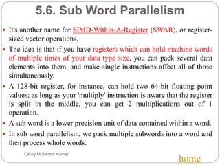 5.6. Sub Word Parallelism
 It's another name for SIMD-Within-A-Register (SWAR), or register-
sized vector operations.
 The idea is that if you have registers which can hold machine words
of multiple times of your data type size, you can pack several data
elements into them, and make single instructions affect all of those
simultaneously.
 A 128-bit register, for instance, can hold two 64-bit floating point
values; as long as your 'multiply' instruction is aware that the register
is split in the middle, you can get 2 multiplications out of 1
operation.
 A sub word is a lower precision unit of data contained within a word.
 In sub word parallelism, we pack multiple subwords into a word and
then process whole words.
CA by M.Senthil Kumar
home
 