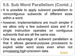 5.6. Sub Word Parallelism (Contd..)
 It is possible to apply subword parallelism to
noncontiguous subwords of different sizes
within a word.
 however, implementations are much simpler if
we allow only a few subword sizes and if a
single instruction operates on contiguous
subwords that are all the same size.
 One key advantage of subword parallelism is
that it allows general-purpose processors to
exploit wider word sizes even when not
processing high-precision data.CA by M.Senthil Kumar home
 