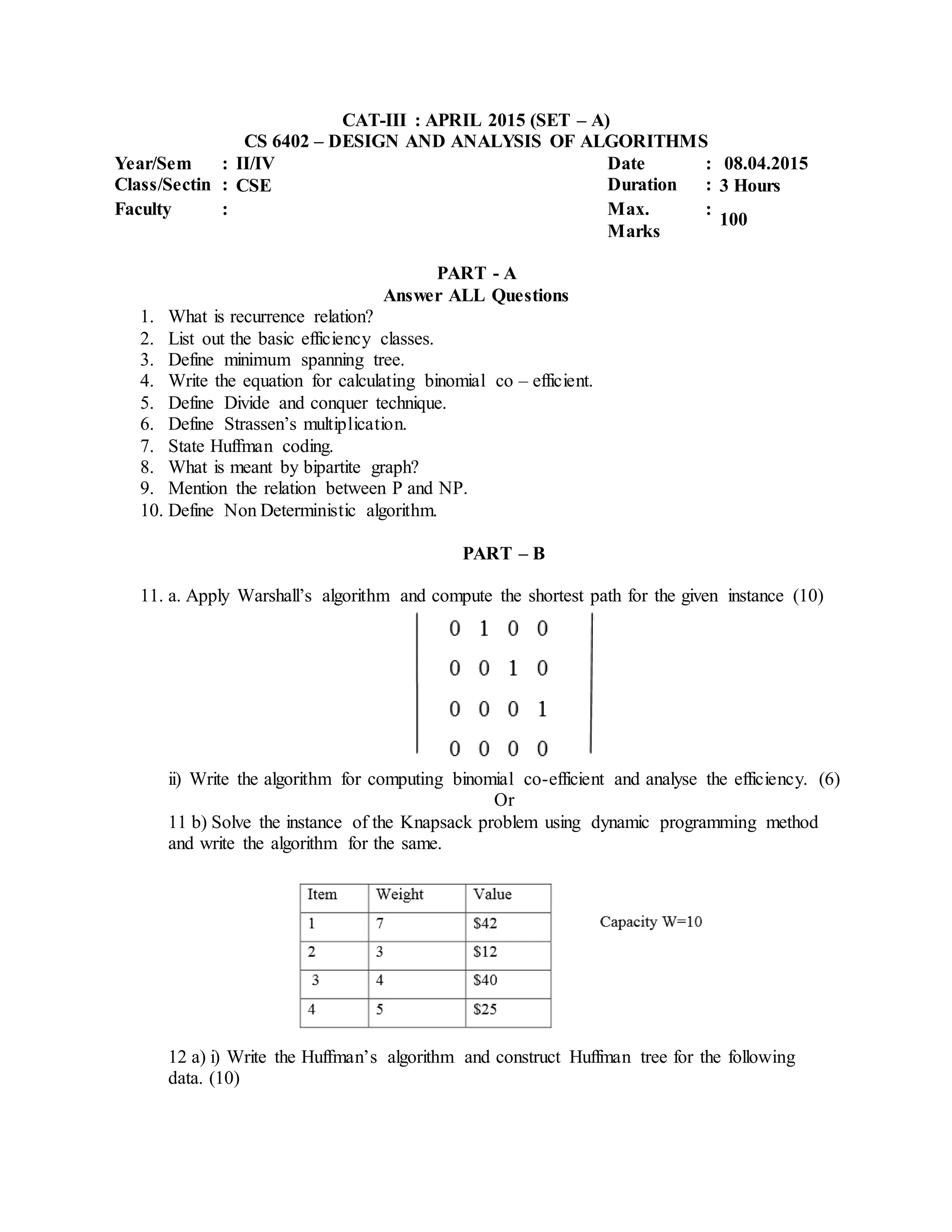 CAT-III : APRIL 2015 (SET – A)
CS 6402 – DESIGN AND ANALYSIS OF ALGORITHMS
Year/Sem : II/IV Date : 08.04.2015
Class/Sectin : CSE Duration : 3 Hours
Faculty : Max.
Marks
:
100
PART - A
Answer ALL Questions
1. What is recurrence relation?
2. List out the basic efficiency classes.
3. Define minimum spanning tree.
4. Write the equation for calculating binomial co – efficient.
5. Define Divide and conquer technique.
6. Define Strassen’s multiplication.
7. State Huffman coding.
8. What is meant by bipartite graph?
9. Mention the relation between P and NP.
10. Define Non Deterministic algorithm.
PART – B
11. a. Apply Warshall’s algorithm and compute the shortest path for the given instance (10)
ii) Write the algorithm for computing binomial co-efficient and analyse the efficiency. (6)
Or
11 b) Solve the instance of the Knapsack problem using dynamic programming method
and write the algorithm for the same.
12 a) i) Write the Huffman’s algorithm and construct Huffman tree for the following
data. (10)
 