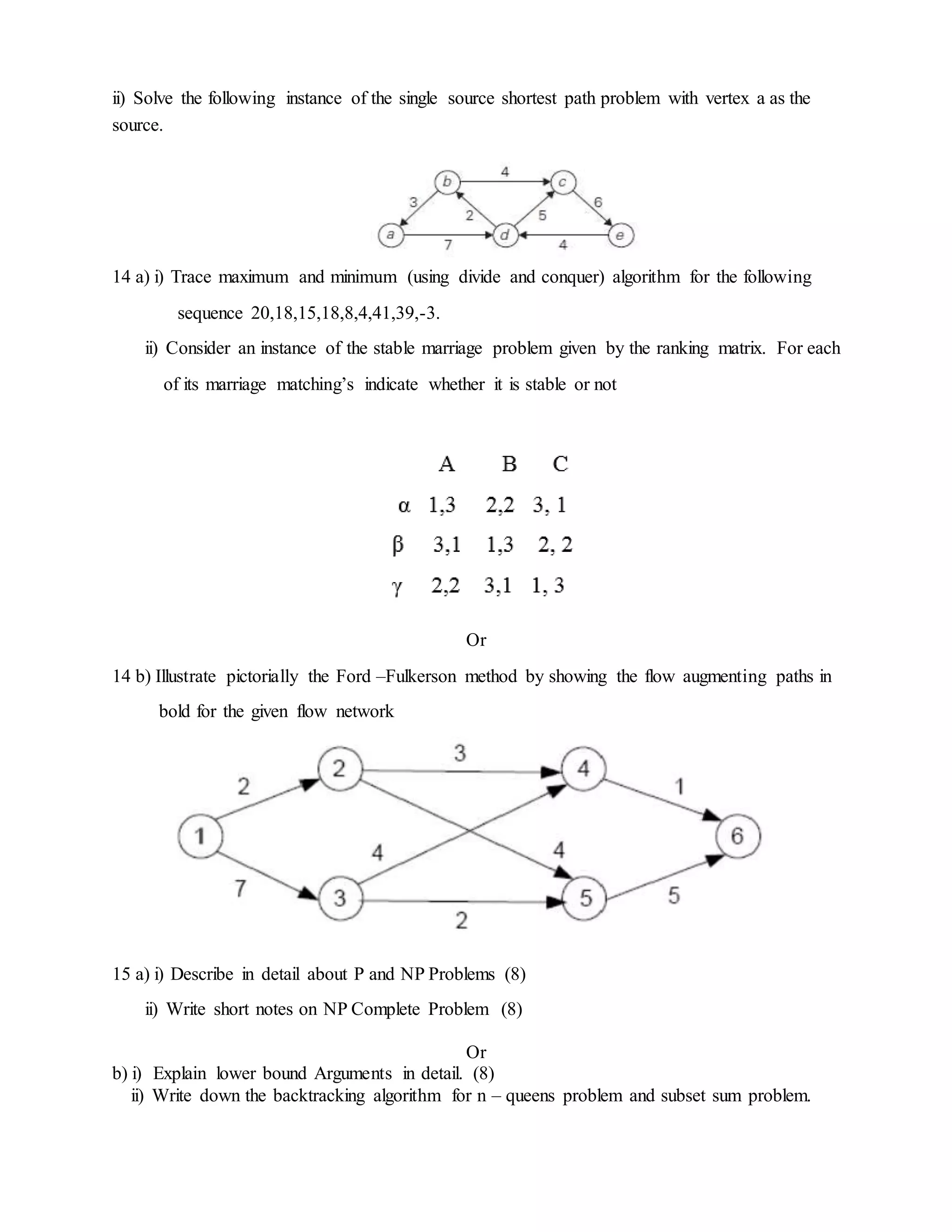 ii) Solve the following instance of the single source shortest path problem with vertex a as the
source.
14 a) i) Trace maximum and minimum (using divide and conquer) algorithm for the following
sequence 20,18,15,18,8,4,41,39,-3.
ii) Consider an instance of the stable marriage problem given by the ranking matrix. For each
of its marriage matching’s indicate whether it is stable or not
Or
14 b) Illustrate pictorially the Ford –Fulkerson method by showing the flow augmenting paths in
bold for the given flow network
15 a) i) Describe in detail about P and NP Problems (8)
ii) Write short notes on NP Complete Problem (8)
Or
b) i) Explain lower bound Arguments in detail. (8)
ii) Write down the backtracking algorithm for n – queens problem and subset sum problem.
 
