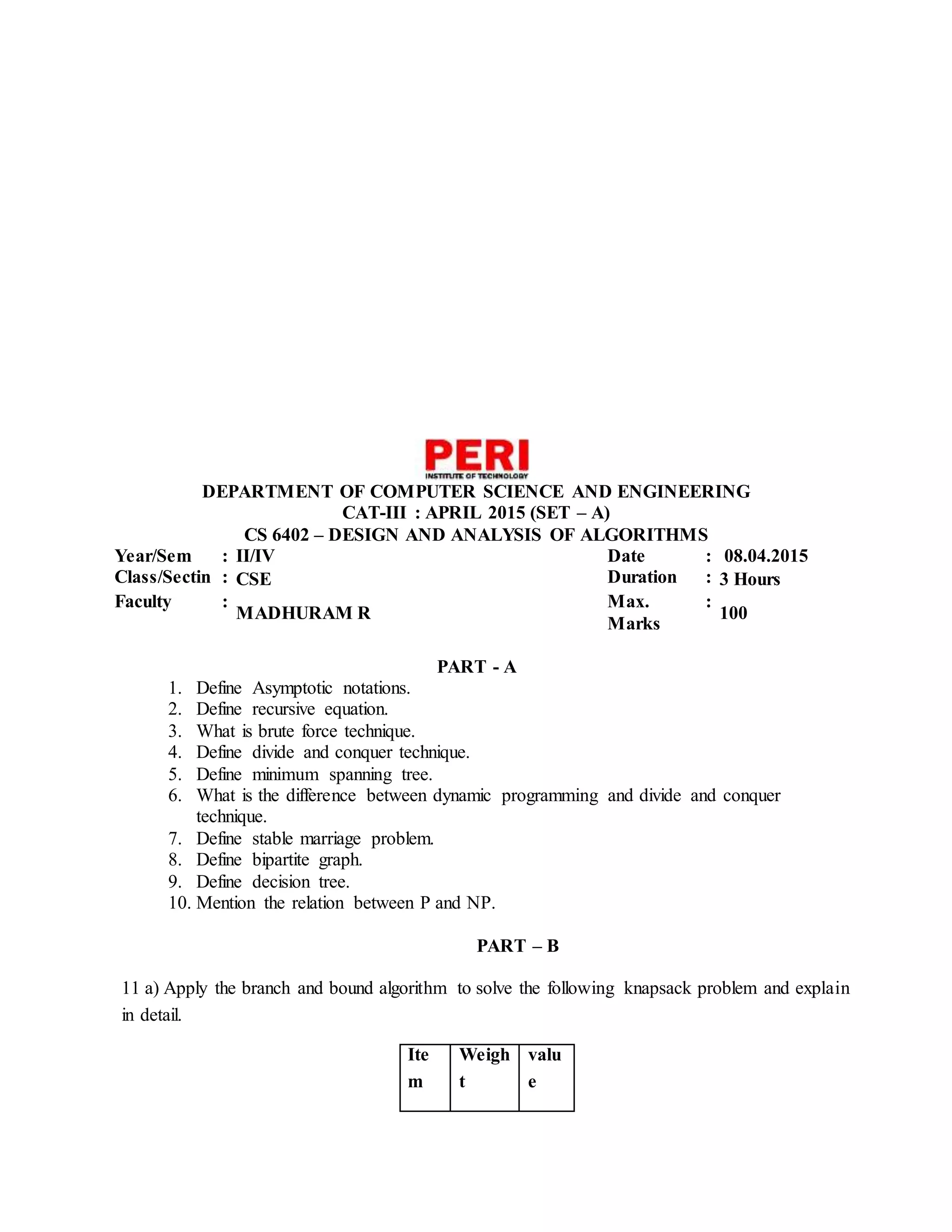 DEPARTMENT OF COMPUTER SCIENCE AND ENGINEERING
CAT-III : APRIL 2015 (SET – A)
CS 6402 – DESIGN AND ANALYSIS OF ALGORITHMS
Year/Sem : II/IV Date : 08.04.2015
Class/Sectin : CSE Duration : 3 Hours
Faculty :
MADHURAM R
Max.
Marks
:
100
PART - A
1. Define Asymptotic notations.
2. Define recursive equation.
3. What is brute force technique.
4. Define divide and conquer technique.
5. Define minimum spanning tree.
6. What is the difference between dynamic programming and divide and conquer
technique.
7. Define stable marriage problem.
8. Define bipartite graph.
9. Define decision tree.
10. Mention the relation between P and NP.
PART – B
11 a) Apply the branch and bound algorithm to solve the following knapsack problem and explain
in detail.
Ite
m
Weigh
t
valu
e
 