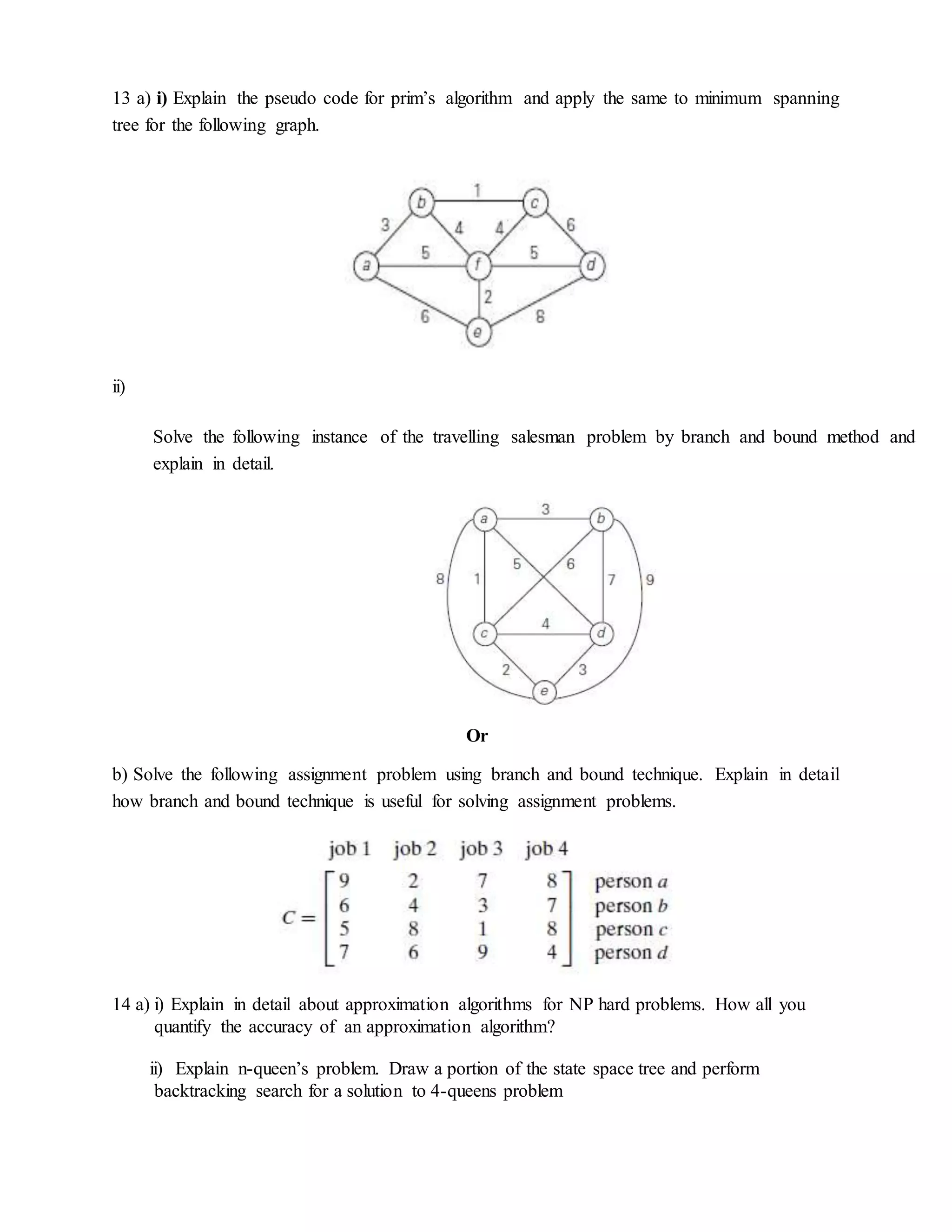 13 a) i) Explain the pseudo code for prim’s algorithm and apply the same to minimum spanning
tree for the following graph.
ii)
Or
b) Solve the following assignment problem using branch and bound technique. Explain in detail
how branch and bound technique is useful for solving assignment problems.
14 a) i) Explain in detail about approximation algorithms for NP hard problems. How all you
quantify the accuracy of an approximation algorithm?
ii) Explain n-queen’s problem. Draw a portion of the state space tree and perform
backtracking search for a solution to 4-queens problem
Solve the following instance of the travelling salesman problem by branch and bound method and
explain in detail.
 