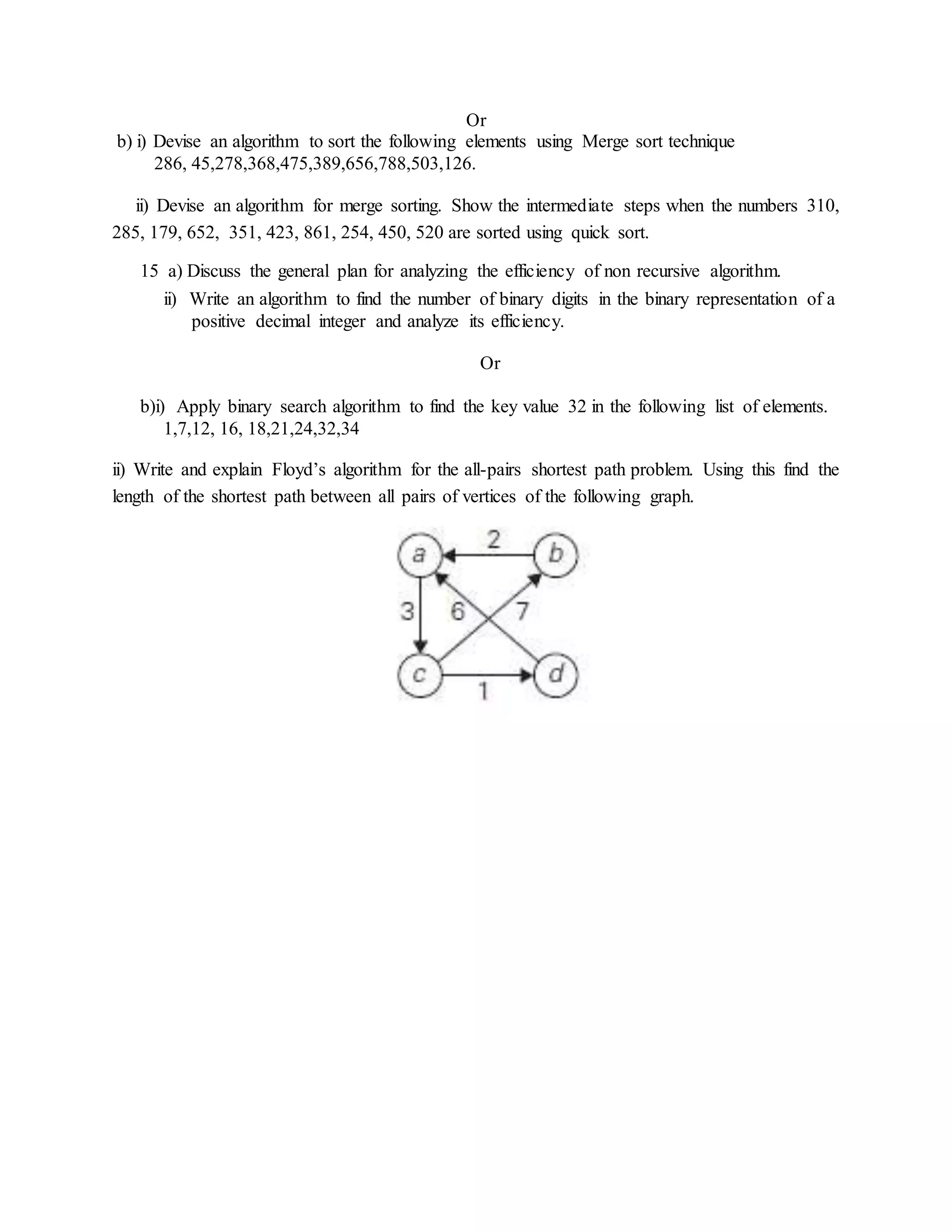 Or
b) i) Devise an algorithm to sort the following elements using Merge sort technique
286, 45,278,368,475,389,656,788,503,126.
ii) Devise an algorithm for merge sorting. Show the intermediate steps when the numbers 310,
285, 179, 652, 351, 423, 861, 254, 450, 520 are sorted using quick sort.
15 a) Discuss the general plan for analyzing the efficiency of non recursive algorithm.
ii) Write an algorithm to find the number of binary digits in the binary representation of a
positive decimal integer and analyze its efficiency.
Or
b)i) Apply binary search algorithm to find the key value 32 in the following list of elements.
1,7,12, 16, 18,21,24,32,34
ii) Write and explain Floyd’s algorithm for the all-pairs shortest path problem. Using this find the
length of the shortest path between all pairs of vertices of the following graph.
 