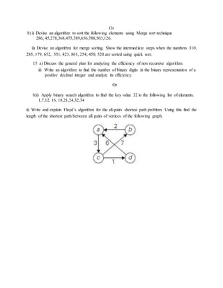 Or
b) i) Devise an algorithm to sort the following elements using Merge sort technique
286, 45,278,368,475,389,656,788,503,126.
ii) Devise an algorithm for merge sorting. Show the intermediate steps when the numbers 310,
285, 179, 652, 351, 423, 861, 254, 450, 520 are sorted using quick sort.
15 a) Discuss the general plan for analyzing the efficiency of non recursive algorithm.
ii) Write an algorithm to find the number of binary digits in the binary representation of a
positive decimal integer and analyze its efficiency.
Or
b)i) Apply binary search algorithm to find the key value 32 in the following list of elements.
1,7,12, 16, 18,21,24,32,34
ii) Write and explain Floyd’s algorithm for the all-pairs shortest path problem. Using this find the
length of the shortest path between all pairs of vertices of the following graph.
 