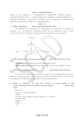UNIT I – INTRODUCTION
Notion of an Algorithm – Fundamentals of Algorithmic Problem Solving –
Important Problem Types – Fundamentals of the Analysis of Algorithm Efficiency –
Analysis Framework – Asymptotic Notations and its properties – Mathematical
analysis for Recursive and Non-recursive algorithms.
PART – A
1. Define: Algorithm. May / June 2013 Nov/Dec 2016
An algorithm is a sequence of unambiguous instructions for solving a
problem, i.e., for obtaining a required output for any legitimate input in finite
amount of time. An algorithm is step by step procedure to solve a problem.
2. Differentiate time and space complexity. April / May 2010, Nov / Dec
2011
Time efficiency: indicates how fast the algorithm runs
Space efficiency: indicates how much extra memory the algorithm needs
3. What is recurrence equation? April / May 2010, Nov/Dec
2016
A recurrence equation or recurrence relation is an equation that recursively
defines a sequence, once one or more initial terms are given. Each further term of
the sequence is defined as the function of the preceding terms.
4. Write an algorithm to find the number of binary digits in the
binary representation of positive decimal integer. April / May
2015
Binary (n)
//Input: A positive decimal
integer n
//Output: The number of binary digits in n 's binary
representation
count ←1
while n >
1 do
Page 10 of 120
 