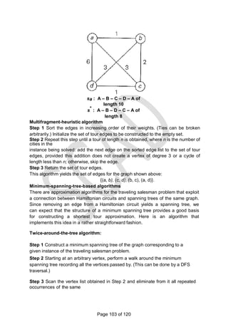 sa : A – B – C – D – A of
length 10
s* : A – B – D – C – A of
length 8
Multifragment-heuristic algorithm
Step 1 Sort the edges in increasing order of their weights. (Ties can be broken
arbitrarily.) Initialize the set of tour edges to be constructed to the empty set.
Step 2 Repeat this step until a tour of length n is obtained, where n is the number of
cities in the
instance being solved: add the next edge on the sorted edge list to the set of tour
edges, provided this addition does not create a vertex of degree 3 or a cycle of
length less than n; otherwise, skip the edge.
Step 3 Return the set of tour edges.
This algorithm yields the set of edges for the graph shown above:
{(a, b), (c, d), (b, c), (a, d)}.
Minimum-spanning-tree-based algorithms
There are approximation algorithms for the traveling salesman problem that exploit
a connection between Hamiltonian circuits and spanning trees of the same graph.
Since removing an edge from a Hamiltonian circuit yields a spanning tree, we
can expect that the structure of a minimum spanning tree provides a good basis
for constructing a shortest tour approximation. Here is an algorithm that
implements this idea in a rather straightforward fashion.
Twice-around-the-tree algorithm:
Step 1 Construct a minimum spanning tree of the graph corresponding to a
given instance of the traveling salesman problem.
Step 2 Starting at an arbitrary vertex, perform a walk around the minimum
spanning tree recording all the vertices passed by. (This can be done by a DFS
traversal.)
Step 3 Scan the vertex list obtained in Step 2 and eliminate from it all repeated
occurrences of the same
Page 103 of 120
 