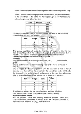 Step 2: Sort the items in non increasing order of the ratios computed in Step
1.
Step 3 Repeat the following operation until no item is left in the sorted list:
if the current item on the list fits into the knapsack, place it in the knapsack;
otherwise, proceed to the next item.
Item Weight Value
1 7 $42
2 3 $12
3 4 $40
4 5 $25
Computing the value-to-weight ratios and sorting the items in non increasing
order of these efficiency ratios yields
Item Weight Value
Value
/
Weig
ht
1 4 $40 10
2 7 $42 6
3 5 $25 5
4 3 $12 4
The greedy algorithm will select the first item of weight 4, skip the next
item of weight 7, select the next item of weight 5, and skip the last item of
weight 3. The solution obtained happens to be optimal for this instance
Greedy algorithm for the continuous knapsack
problem:
Step 1 Compute the value-to-weight ratios vi!wi, i = 1,..........,n for the items
given.
Step 2 Sort the items in non increasing order of the ratios computed in
Step 1.
Step 3 Repeat the following operation until the knapsack is filled to its full
capacity or no item is left in the sorted list: if the current item on the list fits into
the knapsack in its entirety, take it and proceed to the next item; otherwise,
take its largest fraction to fill the knapsack to its full capacity and stop.
Item Weight Value Value
/
Weig
ht
1 4 $40 10
2 7 $42 6
3 5 $25 5
4 3 $12 4
The algorithm will take the first item of weight 4 and then 6/7 of the
next item on the sorted list to fill the knapsack to its full capacity.
Approximation schemes:
For this problem, unlike the traveling salesman problem, there exist
polynomial-time approximation schemes, which are parametric families of
algorithms that allow us to get(k) approximations
Page 106 of 120
 