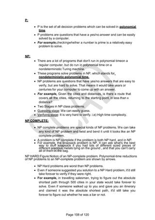 P:
 P is the set of all decision problems which can be solved in polynomial
time.
 P problems are questions that have a yes/no answer and can be easily
solved by a computer.
 For example,checkingwhether a number is prime is a relatively easy
problem to solve.
NP:
 There are a lot of programs that don't run in polynomial timeon a
regular computer, but do run in polynomial time on a
nondeterministic Turing machine.
 These programs solve problems in NP, which stands for
nondeterministic polynomial time.
 NP problems are questions that have yes/no answers that are easy to
verify, but are hard to solve. That means it would take years or
centuries for your computer to come up with an answer.
 For example, Given the cities and distances, is there a route that
covers all the cities, returning to the starting point, in less than x
distance?
 Two Stages in NP class problems.
 Guessing stage: We can easily guess.
 Verifying stage: It is very hard to verify. i.e) High time complexity.
NP COMPLETE:
 NP complete problems are special kinds of NP problems. We can take
any kind of NP problem and twist and bend it until it looks like an NP
complete problem.
 A problem is NP complete if the problem is both NP hard, and in NP.
 For example, the knapsack problem is NP. It can ask what's the best
way to stuff knapsack if you had lots of different sized pieces of
different precious metals lying on the ground , and that you can't carry
all of them in the bag.
NP HARD:Figure:Notion of an NP-complete problem. Polynomial-time reductions
of NP problems to an NP-complete problem are shown by arrows.
 NP Hard problems are worst than NP problems.
 Even if someone suggested you solution to a NP Hard problem, it'd still
take forever to verify if they were right.
 For example, in travelling salesman, trying to figure out the absolute
shortest path through 500 cities in your state would take forever to
solve. Even if someone walked up to you and gave you an itinerary
and claimed it was the absolute shortest path, it'd still take you
forever to figure out whether he was a liar or not.
Page 108 of 120
 