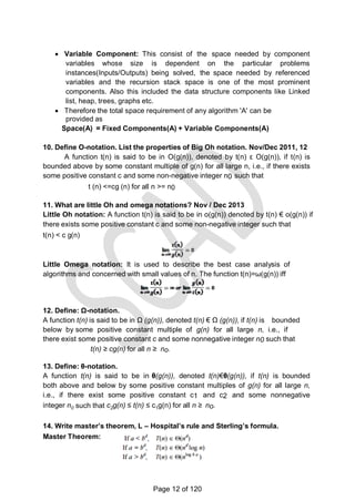 n
 Variable Component: This consist of the space needed by component
variables whose size is dependent on the particular problems
instances(Inputs/Outputs) being solved, the space needed by referenced
variables and the recursion stack space is one of the most prominent
components. Also this included the data structure components like Linked
list, heap, trees, graphs etc.
 Therefore the total space requirement of any algorithm 'A' can be
provided as
Space(A) = Fixed Components(A) + Variable Components(A)
10. Define O-notation. List the properties of Big Oh notation. Nov/Dec 2011, 12
A function t(n) is said to be in O(g(n)), denoted by t(n) ε O(g(n)), if t(n) is
bounded above by some constant multiple of g(n) for all large n, i.e., if there exists
some positive constant c and some non-negative integer n0 such that
t (n) <=cg (n) for all n >= n0
11. What are little Oh and omega notations? Nov / Dec 2013
Little Oh notation: A function t(n) is said to be in o(g(n)) denoted by t(n) € o(g(n)) if
there exists some positive constant c and some non-negative integer such that
t(n) < c g(n)
Little Omega notation: It is used to describe the best case analysis of
algorithms and concerned with small values of n. The function t(n)=ω(g(n)) iff
12. Define: Ω-notation.
A function t(n) is said to be in Ω (g(n)), denoted t(n) € Ω (g(n)), if t(n) is bounded
below by some positive constant multiple of g(n) for all large n, i.e., if
there exist some positive constant c and some nonnegative integer n0 such that
t(n) ≥ cg(n) for all n ≥ no.
13. Define: θ-notation.
A function t(n) is said to be in θ(g(n)), denoted t(n)€θ(g(n)), if t(n) is bounded
both above and below by some positive constant multiples of g(n) for all large n,
i.e., if there exist some positive constant c1 and c2 and some nonnegative
integer n0 such that c2g(n) ≤ t(n) ≤ c1g(n) for all n ≥ no.
14. Write master’s theorem, L – Hospital’s rule and Sterling’s formula.
Master Theorem:
Page 12 of 120
 