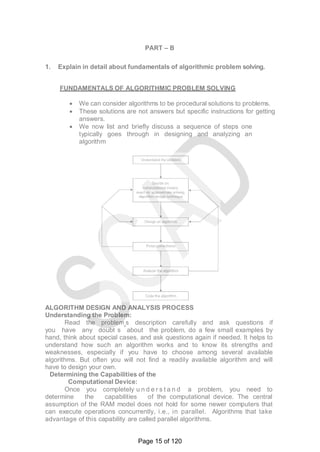 PART – B
1. Explain in detail about fundamentals of algorithmic problem solving.
FUNDAMENTALS OF ALGORITHMIC PROBLEM SOLVING
 We can consider algorithms to be procedural solutions to problems.
 These solutions are not answers but specific instructions for getting
answers.
 We now list and briefly discuss a sequence of steps one
typically goes through in designing and analyzing an
algorithm
ALGORITHM DESIGN AND ANALYSIS PROCESS
Understanding the Problem:
Read the problem‗s description carefully and ask questions if
you have any doubt s about the problem, do a few small examples by
hand, think about special cases, and ask questions again if needed. It helps to
understand how such an algorithm works and to know its strengths and
weaknesses, especially if you have to choose among several available
algorithms. But often you will not find a readily available algorithm and will
have to design your own.
Determining the Capabilities of the
Computational Device:
Once you completely u n d e r s t a n d a problem, you need to
determine the capabilities of the computational device. The central
assumption of the RAM model does not hold for some newer computers that
can execute operations concurrently, i.e., in parallel. Algorithms that take
advantage of this capability are called parallel algorithms.
Page 15 of 120
 
