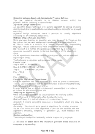 Choosing between Exact and Approximate Problem Solving:
The next principal decision is to choose between solving the
problem exactly or solving it approximately.
Algorithm Design Techniques:
An algorithm design technique is a general approach to solving problems
algorithmically that is applicable to a variety of problems from different areas of
computing.
Algorithm design techniques make it possible to classify algorithms
according to an underlying design idea..
Methods of specifying an algorithm:
Once you have designed an algorithm, you need to specify it. These are the
two options that are most widely used nowadays for specifying algorithms.
(i) Pseudo code is a mixture of a natural language and programming
language. Pseudo code is usually more precise than natural language.
(ii) Flowchart is a method of expressing an algorithm by a collection of
connected geometric shapes containing descriptions of the algorithm‘s
steps.
Ex: An algorithm to determine a student‗s final grade and indicate whether it
is passing or failing.
The final grade is calculated as the average of four marks.
Pseudo code:
Step 1: Input M1,M2,M3,M4
Step 2: GRADE= (M1+M2+M3+M4)/4
Step 3: if (GRADE < 50) then
Print ―FAIL‖
else
Print ―PASS
Proving an Algorithm’s Correctness:
Once an algorithm has been specified, you have to prove its correctness.
That is, you have to prove that the algorithm yields a required result for every
legitimate input in a finite amount of time.
In order to show that an algorithm is incorrect, you need just one instance
of its input for which the algorithm fails
Analyzing an Algorithm:
While analyzing an algorithm, we should consider the following factors.
Time efficiency: It is indicating how fast the algorithm runs.
Space efficiency: It is indicating how much extra memory it uses.
Simplicity: It means generating sequence of instructions which are easy to
understand.
Generality: We should write general algorithms for similar problems.
So we can reuse the same algorithms. If you are not satisfied with the
algorithm‘s efficiency, simplicity or generality you must redesign the
algorithm.
Coding an algorithm:
The coding of an algorithm is done by suitable programming language.
2. Discuss in detail about the important problem types available in
computer programming.
Page 16 of 120
 