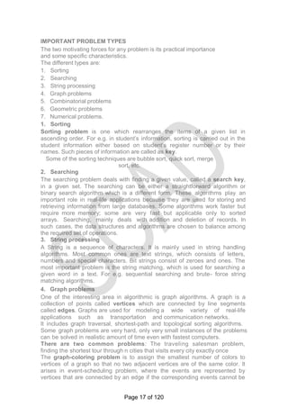 IMPORTANT PROBLEM TYPES
The two motivating forces for any problem is its practical importance
and some specific characteristics.
The different types are:
1. Sorting
2. Searching
3. String processing
4. Graph problems
5. Combinatorial problems
6. Geometric problems
7. Numerical problems.
1. Sorting
Sorting problem is one which rearranges the items of a given list in
ascending order. For e.g. in student‘s information, sorting is carried out in the
student information either based on student‘s register number or by their
names. Such pieces of information are called as key.
Some of the sorting techniques are bubble sort, quick sort, merge
sort, etc.
2. Searching
The searching problem deals with finding a given value, called a search key,
in a given set. The searching can be either a straightforward algorithm or
binary search algorithm which is a different form. These algorithms play an
important role in real-life applications because they are used for storing and
retrieving information from large databases. Some algorithms work faster but
require more memory; some are very fast but applicable only to sorted
arrays. Searching, mainly deals with addition and deletion of records. In
such cases, the data structures and algorithms are chosen to balance among
the required set of operations.
3. String processing
A String is a sequence of characters. It is mainly used in string handling
algorithms. Most common ones are text strings, which consists of letters,
numbers and special characters. Bit strings consist of zeroes and ones. The
most important problem is the string matching, which is used for searching a
given word in a text. For e.g. sequential searching and brute- force string
matching algorithms.
4. Graph problems
One of the interesting area in algorithmic is graph algorithms. A graph is a
collection of points called vertices which are connected by line segments
called edges. Graphs are used for modeling a wide variety of real-life
applications such as transportation and communication networks.
It includes graph traversal, shortest-path and topological sorting algorithms.
Some graph problems are very hard, only very small instances of the problems
can be solved in realistic amount of time even with fastest computers.
There are two common problems: The traveling salesman problem,
finding the shortest tour through n cities that visits every city exactly once
The graph-coloring problem is to assign the smallest number of colors to
vertices of a graph so that no two adjacent vertices are of the same color. It
arises in event-scheduling problem, where the events are represented by
vertices that are connected by an edge if the corresponding events cannot be
Page 17 of 120
 