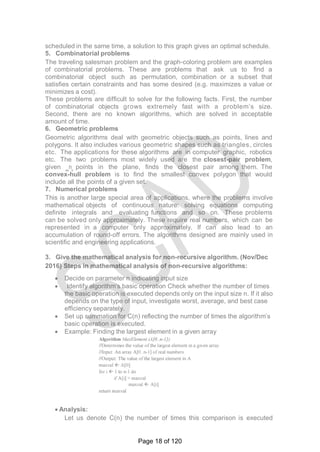 scheduled in the same time, a solution to this graph gives an optimal schedule.
5. Combinatorial problems
The traveling salesman problem and the graph-coloring problem are examples
of combinatorial problems. These are problems that ask us to find a
combinatorial object such as permutation, combination or a subset that
satisfies certain constraints and has some desired (e.g. maximizes a value or
minimizes a cost).
These problems are difficult to solve for the following facts. First, the number
of combinatorial objects grows extremely fast with a problem‘s size.
Second, there are no known algorithms, which are solved in acceptable
amount of time.
6. Geometric problems
Geometric algorithms deal with geometric objects such as points, lines and
polygons. It also includes various geometric shapes such as triangles, circles
etc. The applications for these algorithms are in computer graphic, robotics
etc. The two problems most widely used are the closest-pair problem,
given ‗n‗ points in the plane, finds the closest pair among them. The
convex-hull problem is to find the smallest convex polygon that would
include all the points of a given set.
7. Numerical problems
This is another large special area of applications, where the problems involve
mathematical objects of continuous nature: solving equations computing
definite integrals and evaluating functions and so on. These problems
can be solved only approximately. These require real numbers, which can be
represented in a computer only approximately. If can also lead to an
accumulation of round-off errors. The algorithms designed are mainly used in
scientific and engineering applications.
3. Give the mathematical analysis for non-recursive algorithm. (Nov/Dec
2016) Steps in mathematical analysis of non-recursive algorithms:
 Decide on parameter n indicating input size
 Identify algorithm‘s basic operation Check whether the number of times
the basic operation is executed depends only on the input size n. If it also
depends on the type of input, investigate worst, average, and best case
efficiency separately.
 Set up summation for C(n) reflecting the number of times the algorithm‘s
basic operation is executed.
 Example: Finding the largest element in a given array
 Analysis:
Let us denote C(n) the number of times this comparison is executed
Page 18 of 120
 