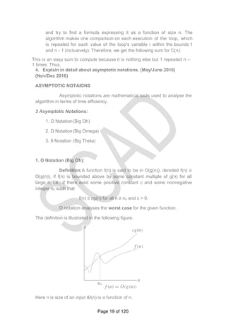 and try to find a formula expressing it as a function of size n. The
algorithm makes one comparison on each execution of the loop, which
is repeated for each value of the loop's variable i within the bounds 1
and n - 1 (inclusively). Therefore, we get the following sum for C(n):
This is an easy sum to compute because it is nothing else but 1 repeated n –
1 times. Thus,
4. Explain in detail about asymptotic notations. (May/June 2016)
(Nov/Dec 2016)
ASYMPTOTIC NOTAIONS
Asymptotic notations are mathematical tools used to analyse the
algorithm in terms of time efficiency.
3 Asymptotic Notations:
1. O Notation(Big Oh)
2. Ω Notation(Big Omega)
3. θ Notation (Big Theta)
1. O Notation (Big Oh):
Definition:A function f(n) is said to be in O(g(n)), denoted f(n) ∈
O(g(n)), if f(n) is bounded above by some constant multiple of g(n) for all
large n, i.e., if there exist some positive constant c and some nonnegative
integer n0 such that
f(n) ≤ cg(n) for all n ≥ n0 and c > 0.
O notation analyses the worst case for the given function.
The definition is illustrated in the following figure.
Here n is size of an input &f(n) is a function of n.
t
Page 19 of 120
 