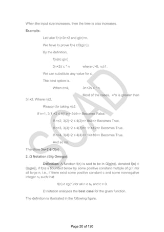 When the input size increases, then the time is also increases.
Example:
Let take f(n)=3n+2 and g(n)=n.
We have to prove f(n) ∈O(g(n)).
By the definition,
f(n)≤c g(n)
3n+2≤ c * n where c>0, n0≥1.
We can substitute any value for c.
The best option is,
When c=4, 3n+2≤ 4 * n.
Most of the cases, 4*n is greater than
3n+2. Where n≥2.
Reason for taking n≥2:
If n=1, 3(1)+2 ≤ 4(1)=> 5≤4=> Becomes False.
If n=2, 3(2)+2 ≤ 4(2)=> 8≤8=> Becomes True.
If n=3, 3(3)+2 ≤ 4(3)=> 11≤12=> Becomes True.
If n=4, 3(4)+2 ≤ 4(4)=> 14≤16=> Becomes True.
And so on.
Therefore 3n+2 ∈ O(n).
2. Ω Notation (Big Omega):
Definition: A function f(n) is said to be in Ω(g(n)), denoted f(n) ∈
Ω(g(n)), if f(n) is bounded below by some positive constant multiple of g(n) for
all large n, i.e., if there exist some positive constant c and some nonnegative
integer n0 such that
f(n) ≥ cg(n) for all n ≥ n0 and c > 0.
Ω notation analyses the best case for the given function.
The definition is illustrated in the following figure.
Page 20 of 120
 