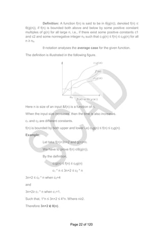 Definition: A function f(n) is said to be in θ(g(n)), denoted f(n) ∈
θ(g(n)), if f(n) is bounded both above and below by some positive constant
multiples of g(n) for all large n, i.e., if there exist some positive constants c1
and c2 and some nonnegative integer n0 such that c1g(n) ≤ f(n) ≤ c2g(n) for all
n ≥ n0.
θ notation analyses the average case for the given function.
The definition is illustrated in the following figure.
Here n is size of an input &f(n) is a function of n.
When the input size increases, then the time is also increases.
c1 and c2 are different constants.
f(n) is bounded by both upper and lower i.e) c1g(n) ≤ f(n) ≤ c2g(n).
Example:
Let take f(n)=3n+2 and g(n)=n.
We have to prove f(n) ∈θ(g(n)).
By the definition,
c1g(n) ≤ f(n) ≤ c2g(n)
c1 * n ≤ 3n+2 ≤ c2 * n
3n+2 ≤ c2 * n when c2=4
and
3n+2≥ c1 * n when c1=1.
Such that, 1*n ≤ 3n+2 ≤ 4*n. Where n≥2.
Therefore 3n+2 ∈ θ(n).
t
Page 22 of 120
 