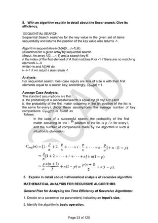 5. With an algorithm explain in detail about the linear search. Give its
efficiency.
SEQUENTIAL SEARCH
Sequential Search searches for the key value in the given set of items
sequentially and returns the position of the key value else returns -1.
Algorithm sequentialsearch(A[0….n-1],K)
//Searches for a given array by sequential search
//Input: An array A[0….n-1} and a search key K
// the index of the first element of A that matches K or -1 if there are no matching
elements i←0
while i<n and A[i]≠K do
i←i+1 if i<n return i else return -1
Analysis:
For sequential search, best-case inputs are lists of size n with their first
elements equal to a search key; accordingly, Cbw(n) = 1.
Average Case Analysis:
The standard assumptions are that :
a. the probability of a successful search is equal top (0 <=p<-=1) and
b. the probability of the first match occurring in the ith position of the list is
the same for every i. Under these assumptions- the average number of key
comparisons Cavg(n) is found as
follows.
In the case of a successful search, the probability of the first
match occurring in the i th position of the list is p / n for every i,
and the number of comparisons made by the algorithm in such a
situation is obviously i.
6. Explain in detail about mathematical analysis of recursive algorithm
MATHEMATICAL ANALYSIS FOR RECURSIVE ALGORITHMS
General Plan for Analysing the Time Efficiency of Recursive Algorithms:
1. Decide on a parameter (or parameters) indicating an input’s size.
2. Identify the algorithm‘s basic operation.
Page 23 of 120
 